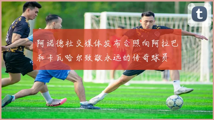 阿诺德社交媒体发布合照向阿拉巴和卡瓦哈尔致敬永远的传奇球员