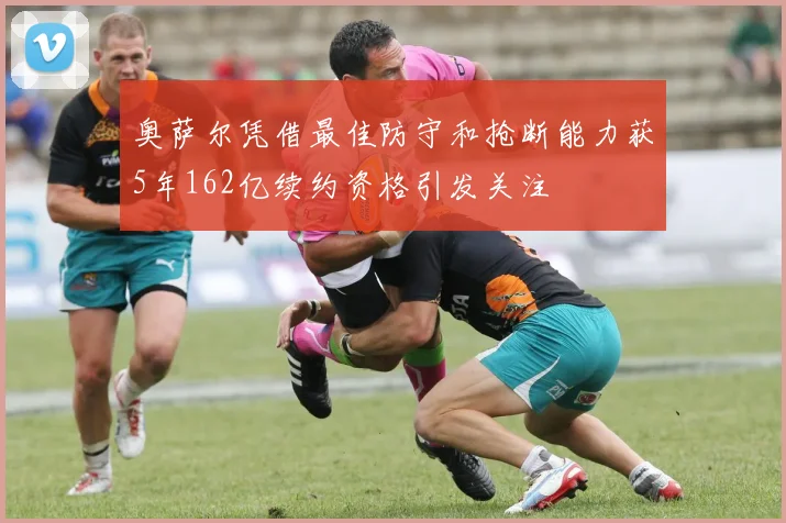 奥萨尔凭借最佳防守和抢断能力获5年162亿续约资格引发关注