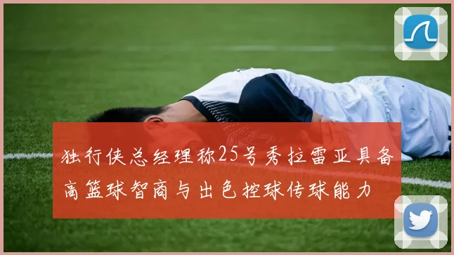 独行侠总经理称25号秀拉雷亚具备高篮球智商与出色控球传球能力