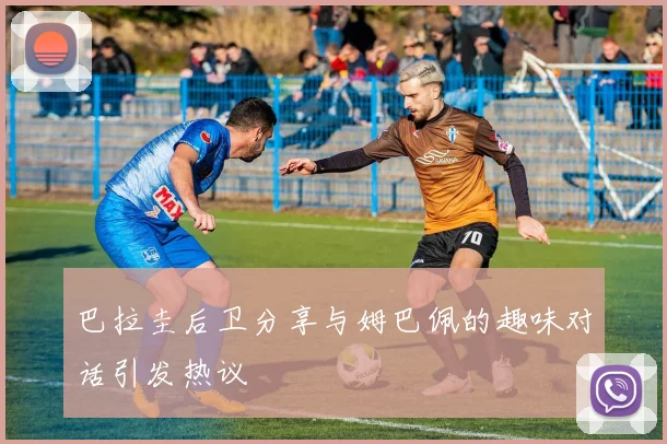 巴拉圭后卫分享与姆巴佩的趣味对话引发热议