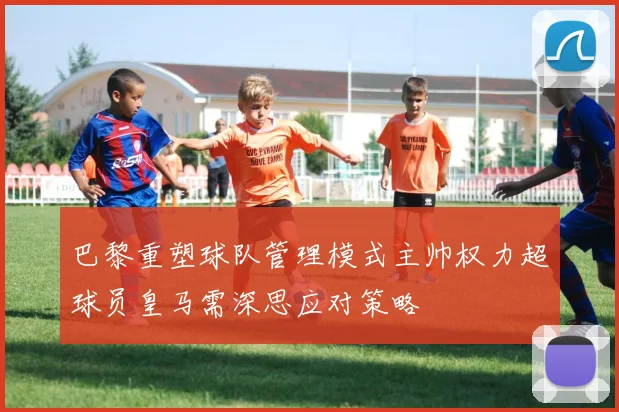 巴黎重塑球队管理模式主帅权力超球员皇马需深思应对策略