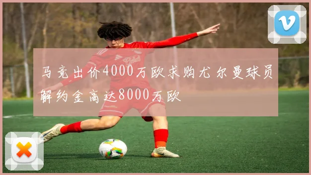 马竞出价4000万欧求购尤尔曼球员解约金高达8000万欧