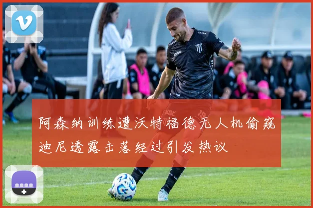 阿森纳训练遭沃特福德无人机偷窥迪尼透露击落经过引发热议