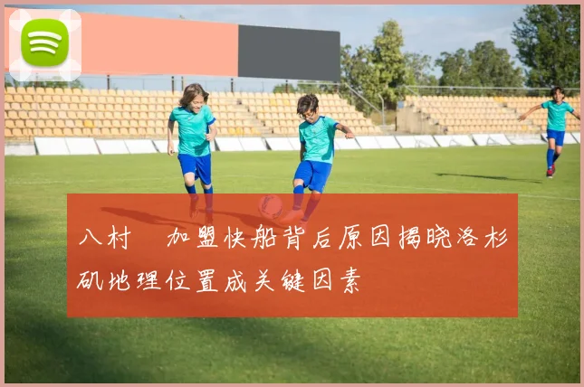 八村塁加盟快船背后原因揭晓洛杉矶地理位置成关键因素