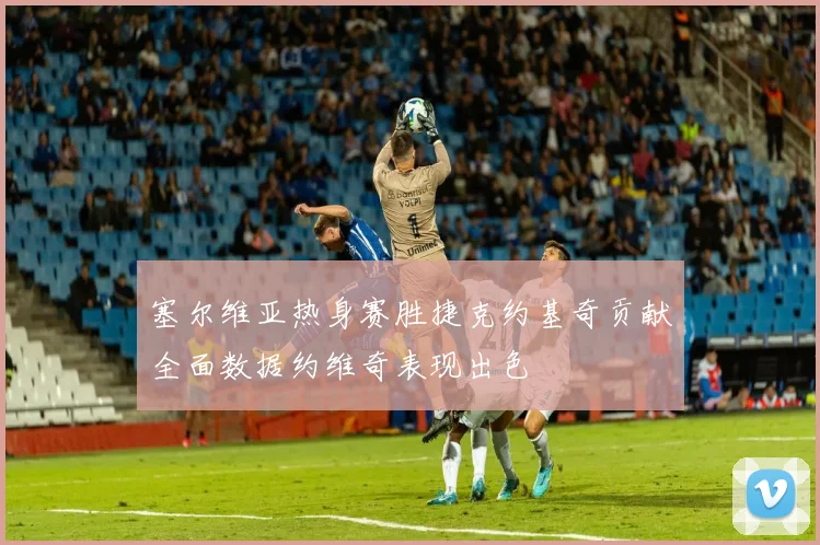 塞尔维亚热身赛胜捷克约基奇贡献全面数据约维奇表现出色