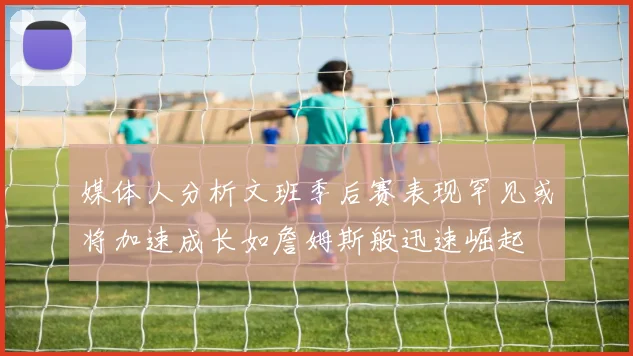 媒体人分析文班季后赛表现罕见或将加速成长如詹姆斯般迅速崛起