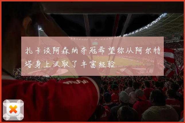 扎卡谈阿森纳夺冠希望称从阿尔特塔身上汲取了丰富经验