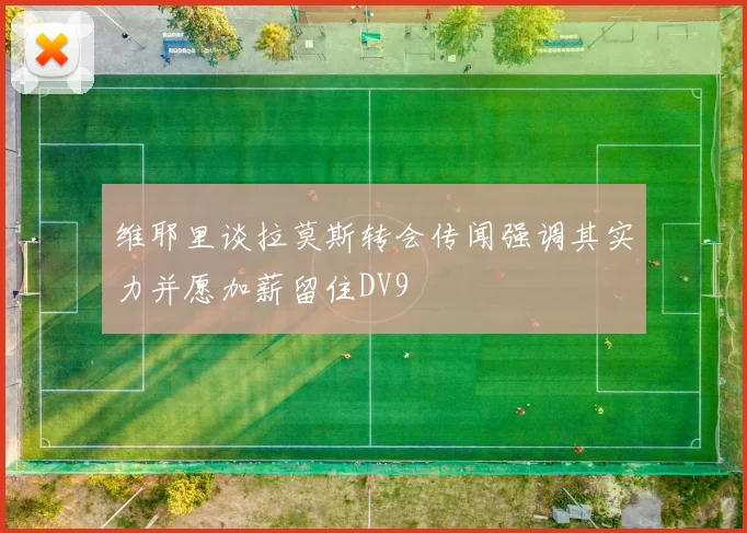 维耶里谈拉莫斯转会传闻强调其实力并愿加薪留住DV9