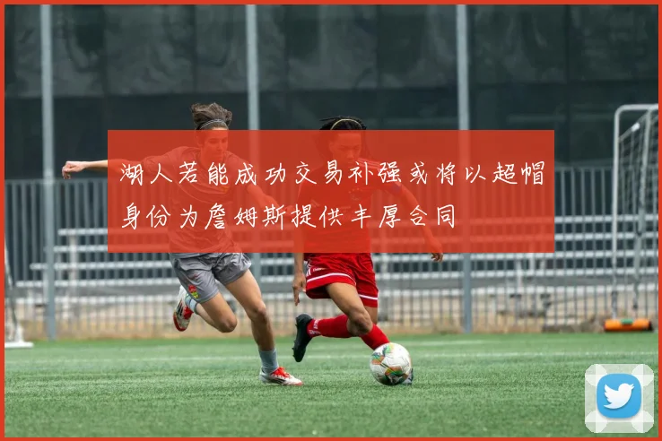 湖人若能成功交易补强或将以超帽身份为詹姆斯提供丰厚合同