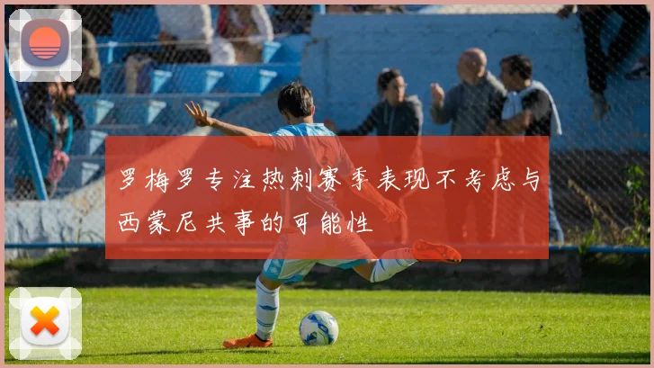 罗梅罗专注热刺赛季表现不考虑与西蒙尼共事的可能性